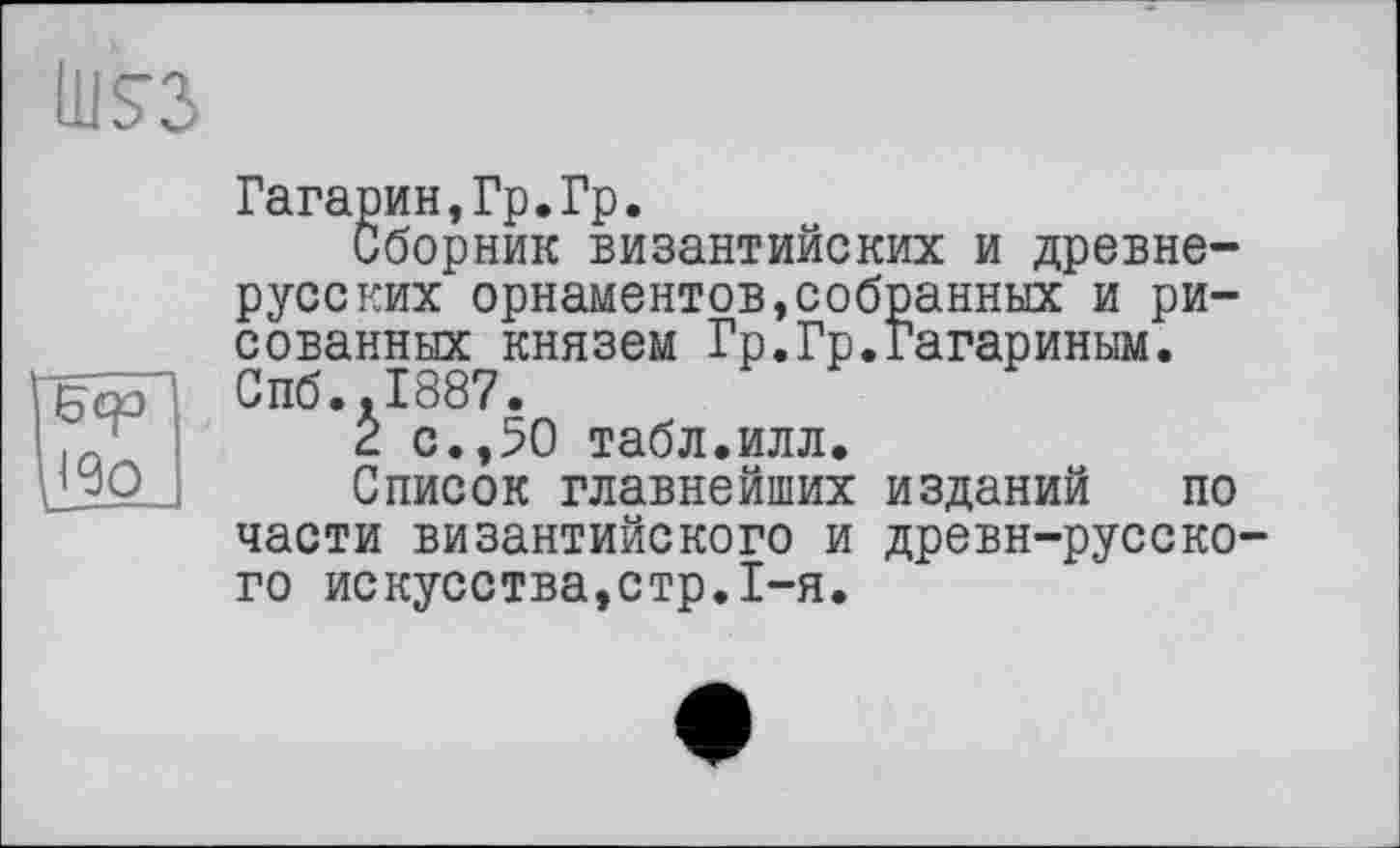 ﻿ÜIS3
бер ж
Гагарин,Гр.Гр.
Сборник византийских и древнерусских орнаментов,собранных и рисованных князем Гр.Гр.Гагариным. Спб.,1887.
2 с.,50 табл.илл.
Список главнейших изданий по части византийского и древн-русско-го искусства,стр.1-я.